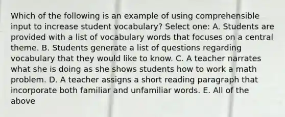 Which of the following is an example of using comprehensible input to increase student vocabulary? Select one: A. Students are provided with a list of vocabulary words that focuses on a central theme. B. Students generate a list of questions regarding vocabulary that they would like to know. C. A teacher narrates what she is doing as she shows students how to work a math problem. D. A teacher assigns a short reading paragraph that incorporate both familiar and unfamiliar words. E. All of the above