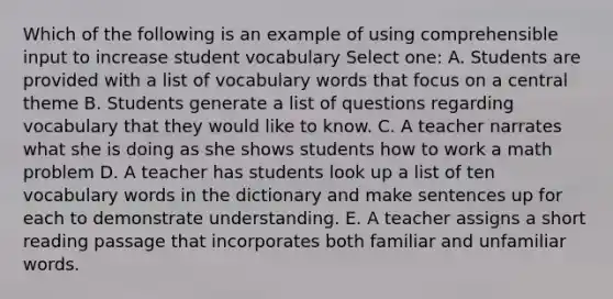 Which of the following is an example of using comprehensible input to increase student vocabulary Select one: A. Students are provided with a list of vocabulary words that focus on a central theme B. Students generate a list of questions regarding vocabulary that they would like to know. C. A teacher narrates what she is doing as she shows students how to work a math problem D. A teacher has students look up a list of ten vocabulary words in the dictionary and make sentences up for each to demonstrate understanding. E. A teacher assigns a short reading passage that incorporates both familiar and unfamiliar words.