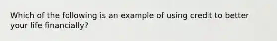 Which of the following is an example of using credit to better your life financially?