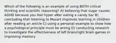 Which of the following is an example of using BOTH critical thinking and scientific reasoning? A) believing that sugar causes ADHD because you feel hyper after eating a candy bar B) concluding that listening to Mozart improves learning in children after reading an article C) using a personal example to show how a psychological principle must be wrong D) conducting research to investigate the effectiveness of left brain/right brain games in improving memory