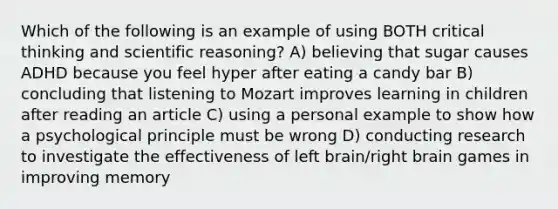 Which of the following is an example of using BOTH critical thinking and scientific reasoning? A) believing that sugar causes ADHD because you feel hyper after eating a candy bar B) concluding that listening to Mozart improves learning in children after reading an article C) using a personal example to show how a psychological principle must be wrong D) conducting research to investigate the effectiveness of left brain/right brain games in improving memory