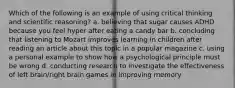 Which of the following is an example of using critical thinking and scientific reasoning? a. believing that sugar causes ADHD because you feel hyper after eating a candy bar b. concluding that listening to Mozart improves learning in children after reading an article about this topic in a popular magazine c. using a personal example to show how a psychological principle must be wrong d. conducting research to investigate the effectiveness of left brain/right brain games in improving memory