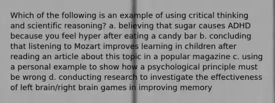 Which of the following is an example of using critical thinking and scientific reasoning? a. believing that sugar causes ADHD because you feel hyper after eating a candy bar b. concluding that listening to Mozart improves learning in children after reading an article about this topic in a popular magazine c. using a personal example to show how a psychological principle must be wrong d. conducting research to investigate the effectiveness of left brain/right brain games in improving memory