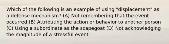 Which of the following is an example of using "displacement" as a defense mechanism? (A) Not remembering that the event occurred (B) Attributing the action or behavior to another person (C) Using a subordinate as the scapegoat (D) Not acknowledging the magnitude of a stressful event