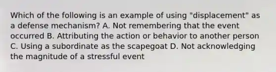 Which of the following is an example of using "displacement" as a defense mechanism? A. Not remembering that the event occurred B. Attributing the action or behavior to another person C. Using a subordinate as the scapegoat D. Not acknowledging the magnitude of a stressful event