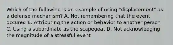 Which of the following is an example of using "displacement" as a defense mechanism? A. Not remembering that the event occured B. Attributing the action or behavior to another person C. Using a subordinate as the scapegoat D. Not acknowledging the magnitude of a stressful event