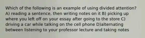 Which of the following is an example of using divided attention? A) reading a sentence, then writing notes on it B) picking up where you left off on your essay after going to the store C) driving a car while talking on the cell phone D)alternating between listening to your professor lecture and taking notes