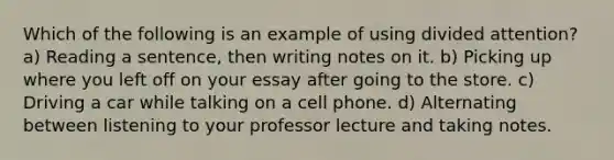 Which of the following is an example of using divided attention? a) Reading a sentence, then writing notes on it. b) Picking up where you left off on your essay after going to the store. c) Driving a car while talking on a cell phone. d) Alternating between listening to your professor lecture and taking notes.