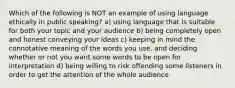 Which of the following is NOT an example of using language ethically in public speaking? a) using language that is suitable for both your topic and your audience b) being completely open and honest conveying your ideas c) keeping in mind the connotative meaning of the words you use, and deciding whether or not you want some words to be open for interpretation d) being willing to risk offending some listeners in order to get the attention of the whole audience