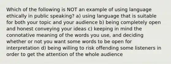 Which of the following is NOT an example of using language ethically in public speaking? a) using language that is suitable for both your topic and your audience b) being completely open and honest conveying your ideas c) keeping in mind the connotative meaning of the words you use, and deciding whether or not you want some words to be open for interpretation d) being willing to risk offending some listeners in order to get the attention of the whole audience