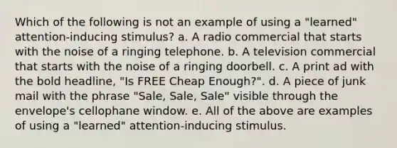 Which of the following is not an example of using a "learned" attention-inducing stimulus? a. A radio commercial that starts with the noise of a ringing telephone. b. A television commercial that starts with the noise of a ringing doorbell. c. A print ad with the bold headline, "Is FREE Cheap Enough?". d. A piece of junk mail with the phrase "Sale, Sale, Sale" visible through the envelope's cellophane window. e. All of the above are examples of using a "learned" attention-inducing stimulus.