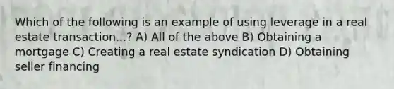 Which of the following is an example of using leverage in a real estate transaction...? A) All of the above B) Obtaining a mortgage C) Creating a real estate syndication D) Obtaining seller financing