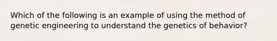 Which of the following is an example of using the method of genetic engineering to understand the genetics of behavior?