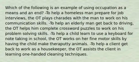 Which of the following is an example of using occupation as a means and an end? -To help a homeless man prepare for job interviews, the OT plays charades with the man to work on his communication skills. -To help an elderly man get back to driving, the OT helps him complete crossword puzzles to work on his problem solving skills. -To help a child learn to use a keyboard for note taking in school, the OT works on her fine motor skills by having the child make theraputty animals. -To help a client get back to work as a housekeeper, the OT assists the client in learning one-handed cleaning techniques.