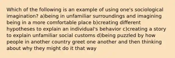 Which of the following is an example of using one's sociological imagination? a)being in unfamiliar surroundings and imagining being in a more comfortable place b)creating different hypotheses to explain an individual's behavior c)creating a story to explain unfamiliar social customs d)being puzzled by how people in another country greet one another and then thinking about why they might do it that way