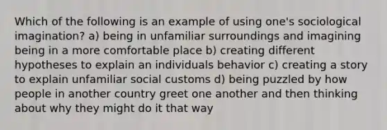 Which of the following is an example of using one's sociological imagination? a) being in unfamiliar surroundings and imagining being in a more comfortable place b) creating different hypotheses to explain an individuals behavior c) creating a story to explain unfamiliar social customs d) being puzzled by how people in another country greet one another and then thinking about why they might do it that way