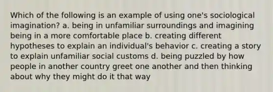 Which of the following is an example of using one's sociological imagination? a. being in unfamiliar surroundings and imagining being in a more comfortable place b. creating different hypotheses to explain an individual's behavior c. creating a story to explain unfamiliar social customs d. being puzzled by how people in another country greet one another and then thinking about why they might do it that way