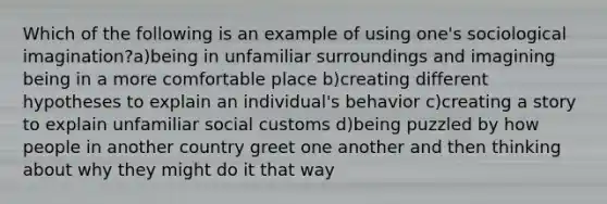 Which of the following is an example of using one's sociological imagination?a)being in unfamiliar surroundings and imagining being in a more comfortable place b)creating different hypotheses to explain an individual's behavior c)creating a story to explain unfamiliar social customs d)being puzzled by how people in another country greet one another and then thinking about why they might do it that way