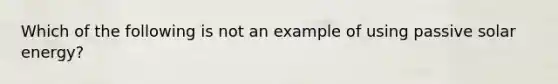 Which of the following is not an example of using passive solar energy?