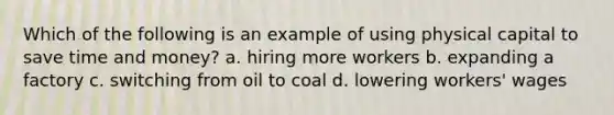 Which of the following is an example of using physical capital to save time and money? a. hiring more workers b. expanding a factory c. switching from oil to coal d. lowering workers' wages