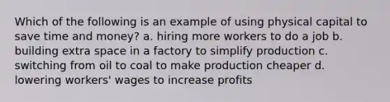 Which of the following is an example of using physical capital to save time and money? a. hiring more workers to do a job b. building extra space in a factory to simplify production c. switching from oil to coal to make production cheaper d. lowering workers' wages to increase profits