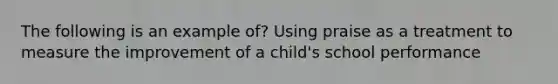 The following is an example of? Using praise as a treatment to measure the improvement of a child's school performance