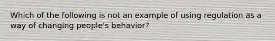 Which of the following is not an example of using regulation as a way of changing people's behavior?