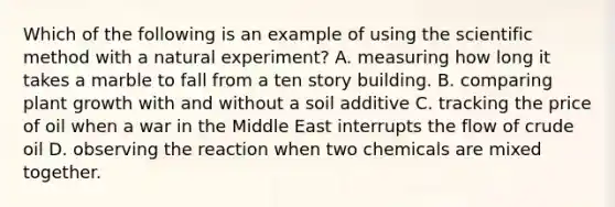 Which of the following is an example of using the scientific method with a natural experiment? A. measuring how long it takes a marble to fall from a ten story building. B. comparing plant growth with and without a soil additive C. tracking the price of oil when a war in the Middle East interrupts the flow of crude oil D. observing the reaction when two chemicals are mixed together.