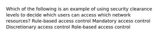 Which of the following is an example of using security clearance levels to decide which users can access which network resources? Rule-based access control Mandatory access control Discretionary access control Role-based access control