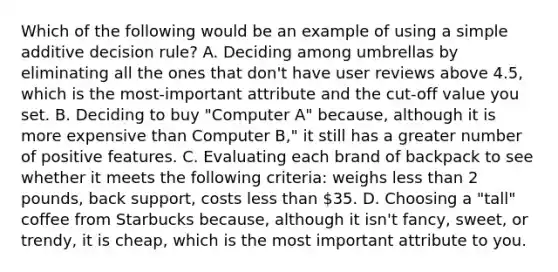 Which of the following would be an example of using a simple additive decision rule? A. Deciding among umbrellas by eliminating all the ones that don't have user reviews above 4.5, which is the most-important attribute and the cut-off value you set. B. Deciding to buy "Computer A" because, although it is more expensive than Computer B," it still has a greater number of positive features. C. Evaluating each brand of backpack to see whether it meets the following criteria: weighs less than 2 pounds, back support, costs less than 35. D. Choosing a "tall" coffee from Starbucks because, although it isn't fancy, sweet, or trendy, it is cheap, which is the most important attribute to you.