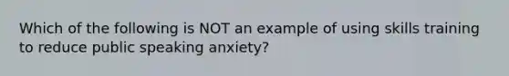 Which of the following is NOT an example of using skills training to reduce public speaking anxiety?