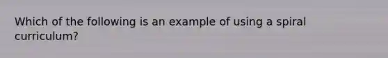 Which of the following is an example of using a spiral curriculum?