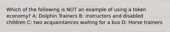 Which of the following is NOT an example of using a token economy? A: Dolphin Trainers B: instructors and disabled children C: two acquaintances waiting for a bus D: Horse trainers