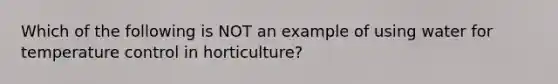 Which of the following is NOT an example of using water for temperature control in horticulture?