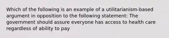 Which of the following is an example of a utilitarianism-based argument in opposition to the following statement: The government should assure everyone has access to health care regardless of ability to pay