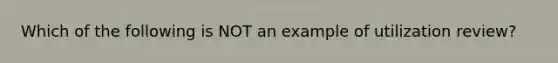 Which of the following is NOT an example of utilization review?