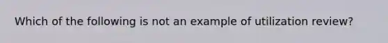 Which of the following is not an example of utilization review?