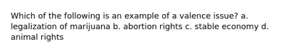 Which of the following is an example of a valence issue? a. legalization of marijuana b. abortion rights c. stable economy d. animal rights