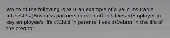 Which of the following is NOT an example of a valid insurable interest? a)Business partners in each other's lives b)Employer in key employee's life c)Child in parents' lives d)Debtor in the life of the creditor