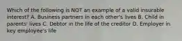 Which of the following is NOT an example of a valid insurable interest? A. Business partners in each other's lives B. Child in parents' lives C. Debtor in the life of the creditor D. Employer in key employee's life