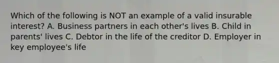 Which of the following is NOT an example of a valid insurable interest? A. Business partners in each other's lives B. Child in parents' lives C. Debtor in the life of the creditor D. Employer in key employee's life