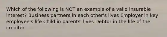 Which of the following is NOT an example of a valid insurable interest? Business partners in each other's lives Employer in key employee's life Child in parents' lives Debtor in the life of the creditor