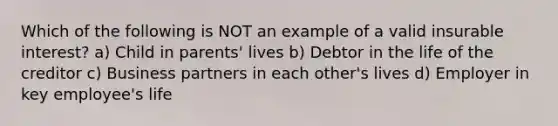 Which of the following is NOT an example of a valid insurable interest? a) Child in parents' lives b) Debtor in the life of the creditor c) Business partners in each other's lives d) Employer in key employee's life