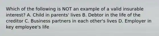 Which of the following is NOT an example of a valid insurable interest? A. Child in parents' lives B. Debtor in the life of the creditor C. Business partners in each other's lives D. Employer in key employee's life