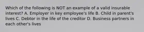 Which of the following is NOT an example of a valid insurable interest? A. Employer in key employee's life B. Child in parent's lives C. Debtor in the life of the creditor D. Business partners in each other's lives