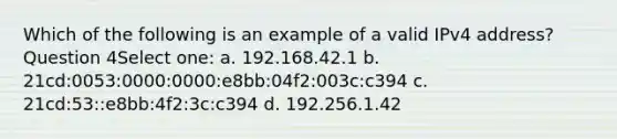 Which of the following is an example of a valid IPv4 address? Question 4Select one: a. 192.168.42.1 b. 21cd:0053:0000:0000:e8bb:04f2:003c:c394 c. 21cd:53::e8bb:4f2:3c:c394 d. 192.256.1.42