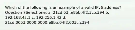 Which of the following is an example of a valid IPv6 address? Question 7Select one: a. 21cd:53::e8bb:4f2:3c:c394 b. 192.168.42.1 c. 192.256.1.42 d. 21cd:0053:0000:0000:e8bb:04f2:003c:c394