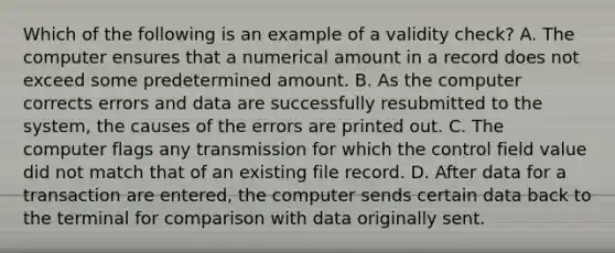 Which of the following is an example of a validity check? A. The computer ensures that a numerical amount in a record does not exceed some predetermined amount. B. As the computer corrects errors and data are successfully resubmitted to the system, the causes of the errors are printed out. C. The computer flags any transmission for which the control field value did not match that of an existing file record. D. After data for a transaction are entered, the computer sends certain data back to the terminal for comparison with data originally sent.