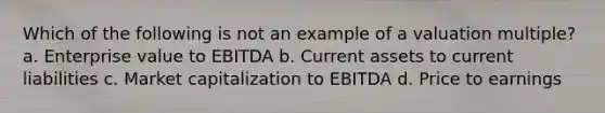 Which of the following is not an example of a valuation multiple? a. Enterprise value to EBITDA b. Current assets to current liabilities c. Market capitalization to EBITDA d. Price to earnings