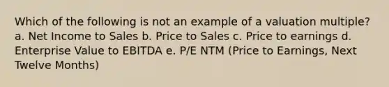 Which of the following is not an example of a valuation multiple? a. Net Income to Sales b. Price to Sales c. Price to earnings d. Enterprise Value to EBITDA e. P/E NTM (Price to Earnings, Next Twelve Months)